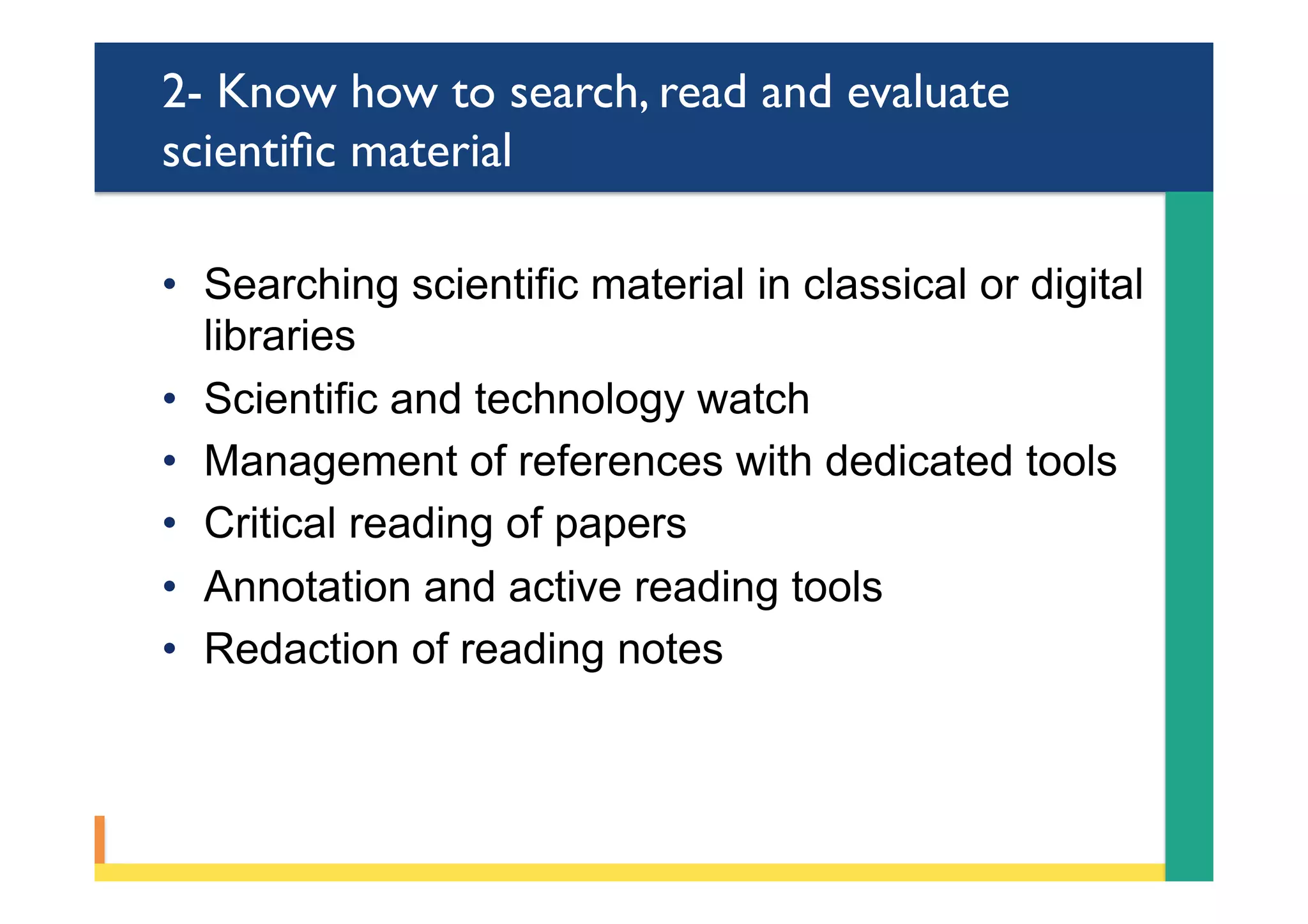 2- Know how to search, read and evaluate
scientiﬁc material
•  Searching scientific material in classical or digital
libraries
•  Scientific and technology watch
•  Management of references with dedicated tools
•  Critical reading of papers
•  Annotation and active reading tools
•  Redaction of reading notes
 