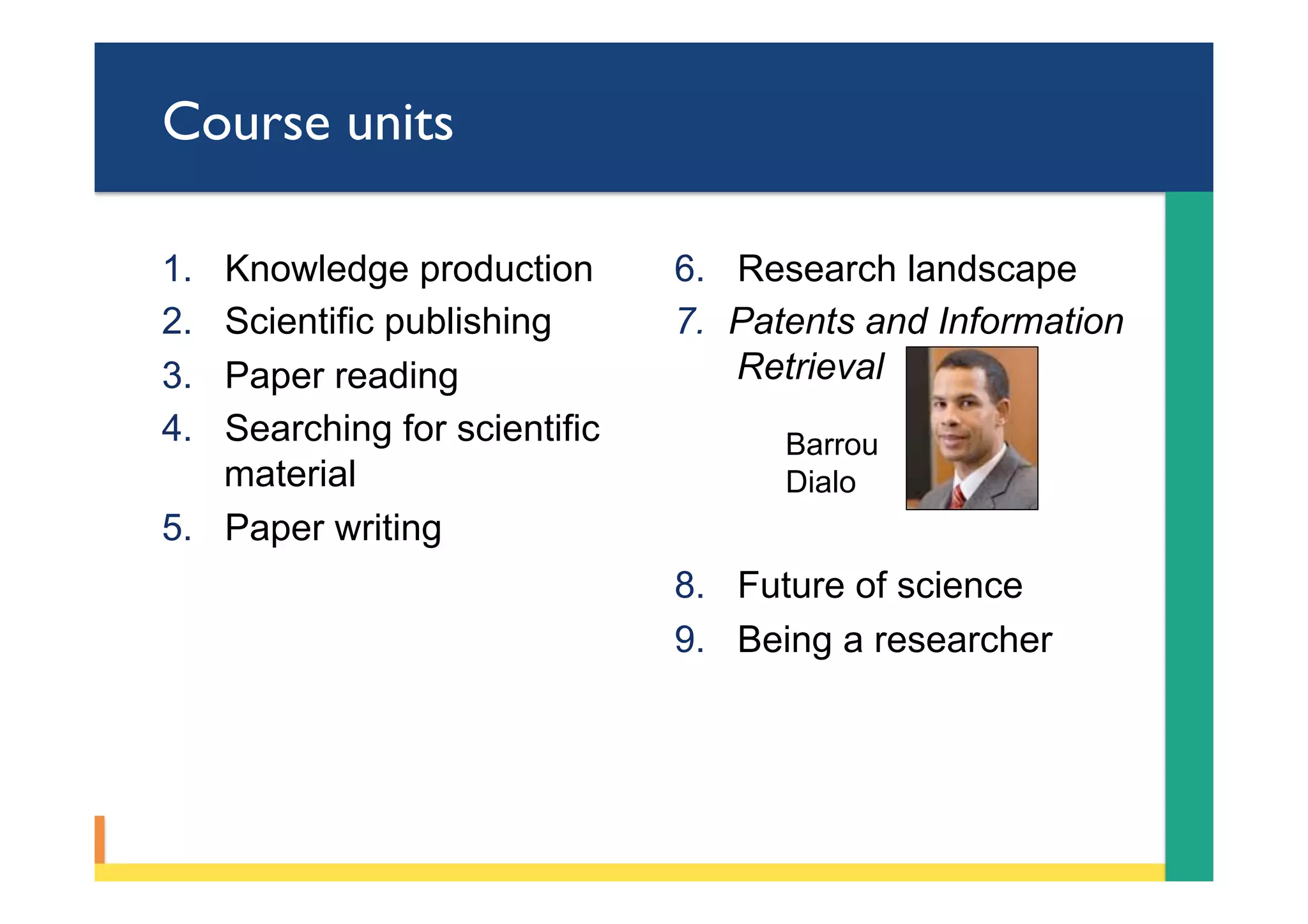 Course units
1.  Knowledge production
2.  Scientific publishing
3.  Paper reading
4.  Searching for scientific
material
5.  Paper writing
6.  Research landscape
7.  Patents and Information
Retrieval
Barrou
Dialo
8.  Future of science
9.  Being a researcher
 