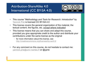 Attribution-ShareAlike 4.0
International (CC BY-SA 4.0)
•  This course "Methodology and Tools for Research: Introduction" by
Yannick Prié is licensed CC BY-SA 4.0
•  This license covers the general organization of the material, the
textual content, the figures, etc. except where indicated.
•  This license means that you can share and adapt this course,
provided you give appropriate credit to the author and distribute your
contributions under the same license as the original
◦  for more information about this license, see
http://creativecommons.org/licenses/by-sa/4.0/
•  For any comment on this course, do not hesitate to contact me:
yannick.prie@univ-nantes.fr or @yprie
 