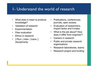 1- Understand the world of research
•  What does it mean to produce
knowledge?
•  Validation of research
•  Experimentation
•  Peer evaluation
•  Ethics in research
•  [ Pluri- | inter- | trans- ]
disciplinarity
•  Publications, conferences,
journals, open access
•  Evaluation of researchers,
impact factor and h-index
•  What is the job about? How
does it differ from engineer?
•  Careers in research
•  Public and private research
organisations
•  Research laboratories, teams
•  Research project and funding
 