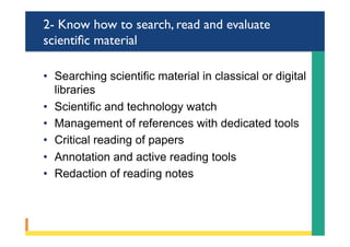 2- Know how to search, read and evaluate
scientiﬁc material
•  Searching scientific material in classical or digital
libraries
•  Scientific and technology watch
•  Management of references with dedicated tools
•  Critical reading of papers
•  Annotation and active reading tools
•  Redaction of reading notes
 