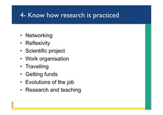 4- Know how research is practiced
•  Networking
•  Reflexivity
•  Scientific project
•  Work organisation
•  Travelling
•  Getting funds
•  Evolutions of the job
•  Research and teaching
 