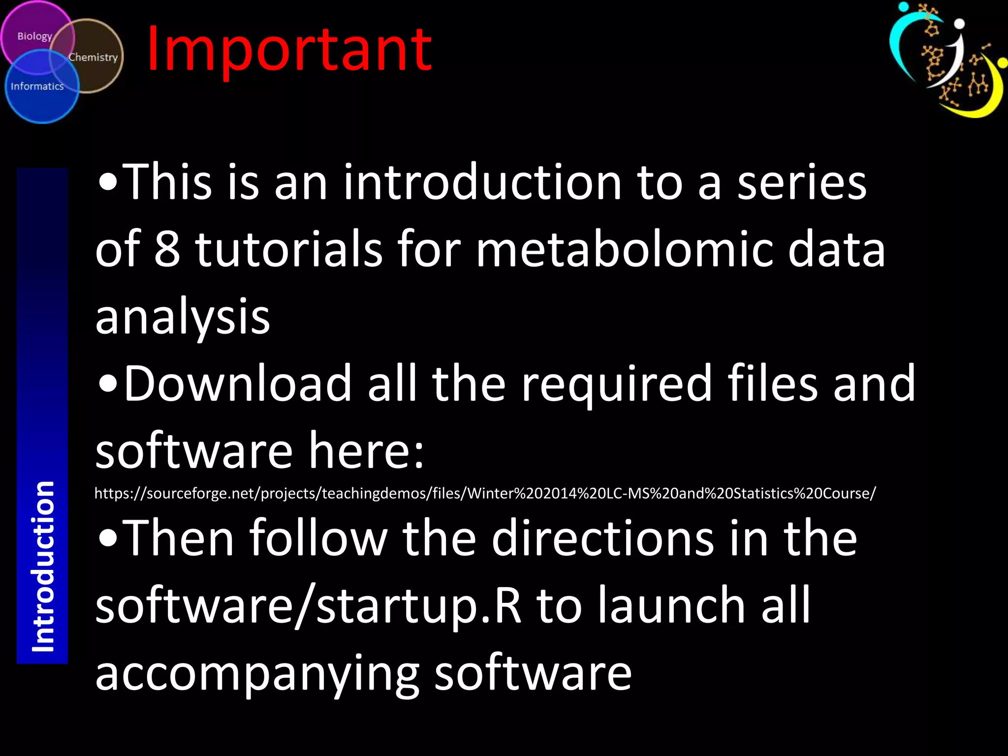 Introduction

Important
•This is an introduction to a series
of 8 tutorials for metabolomic data
analysis
•Download all the required files and
software here:
https://sourceforge.net/projects/teachingdemos/files/Winter%202014%20LC-MS%20and%20Statistics%20Course/

•Then follow the directions in the
software/startup.R to launch all
accompanying software

 