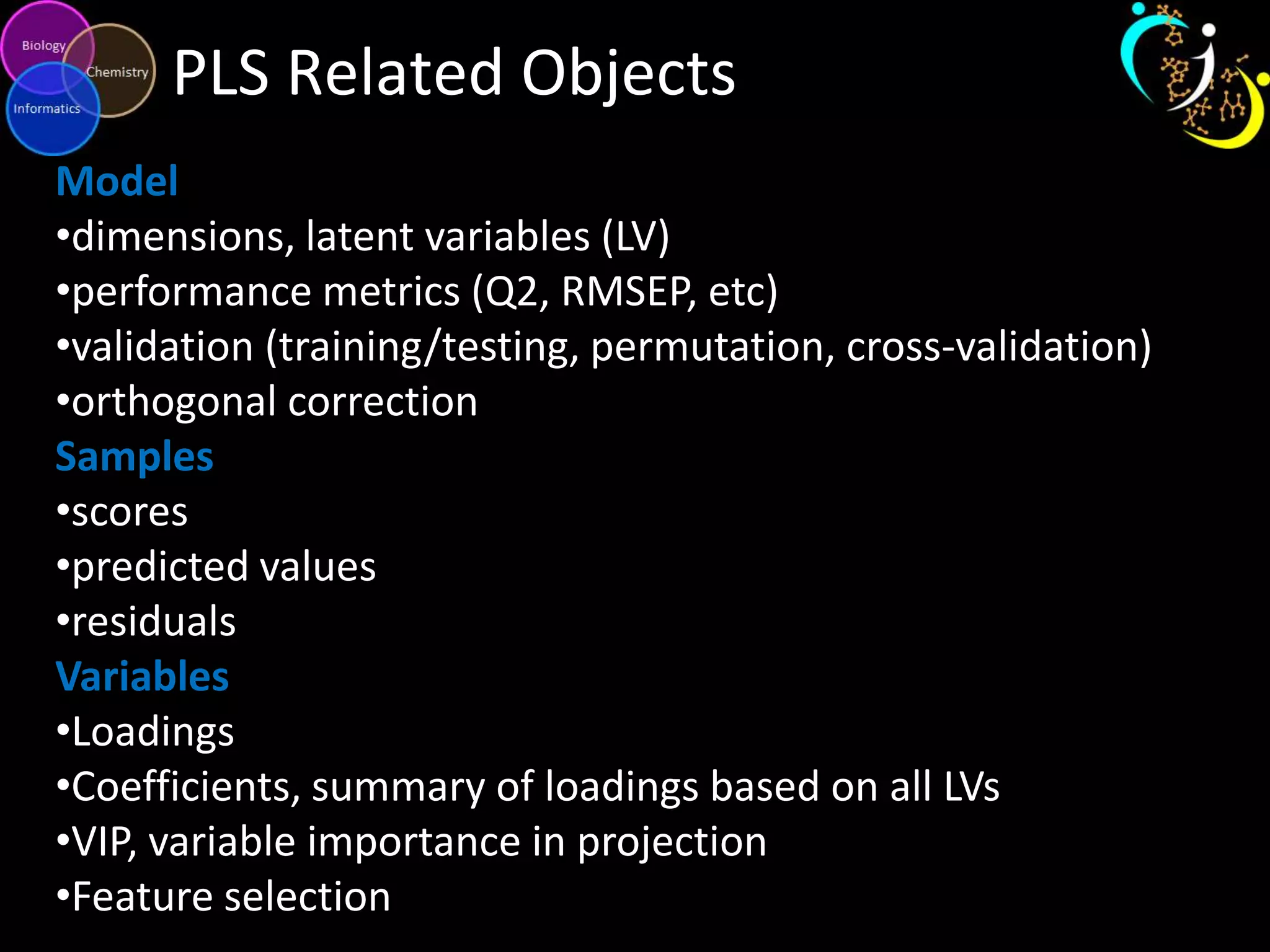PLS Related Objects
Model
•dimensions, latent variables (LV)
•performance metrics (Q2, RMSEP, etc)
•validation (training/testing, permutation, cross-validation)
•orthogonal correction
Samples
•scores
•predicted values
•residuals
Variables
•Loadings
•Coefficients, summary of loadings based on all LVs
•VIP, variable importance in projection
•Feature selection

 
