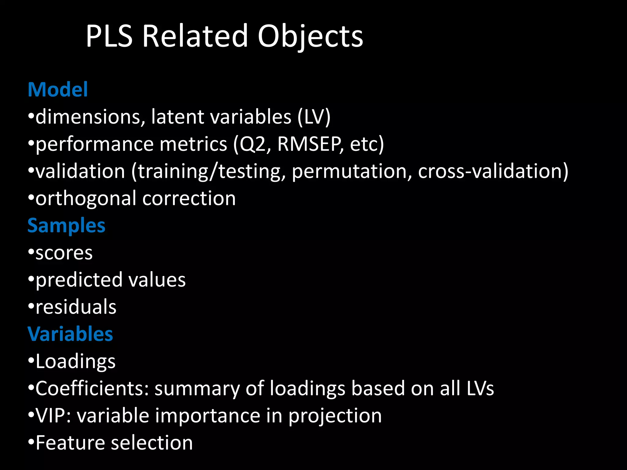 PLS Related Objects 
Model 
•dimensions, latent variables (LV) 
•performance metrics (Q2, RMSEP, etc) 
•validation (training/testing, permutation, cross-validation) 
•orthogonal correction 
Samples 
•scores 
•predicted values 
•residuals 
Variables 
•Loadings 
•Coefficients: summary of loadings based on all LVs 
•VIP: variable importance in projection 
•Feature selection 
 