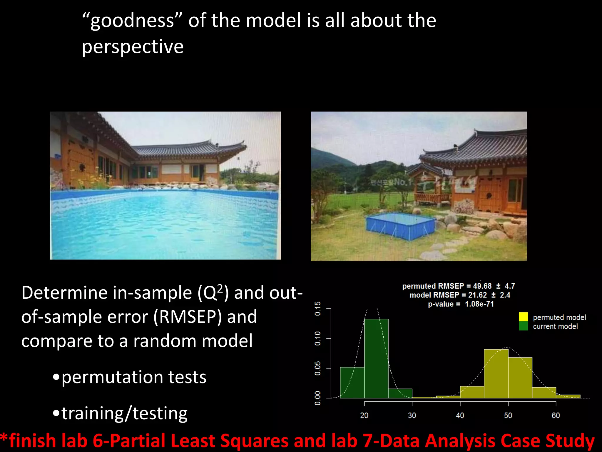 “goodness” of the model is all about the 
perspective 
Determine in-sample (Q2) and out-of- 
sample error (RMSEP) and 
compare to a random model 
•permutation tests 
•training/testing 
*finish lab 6-Partial Least Squares and lab 7-Data Analysis Case Study 
 