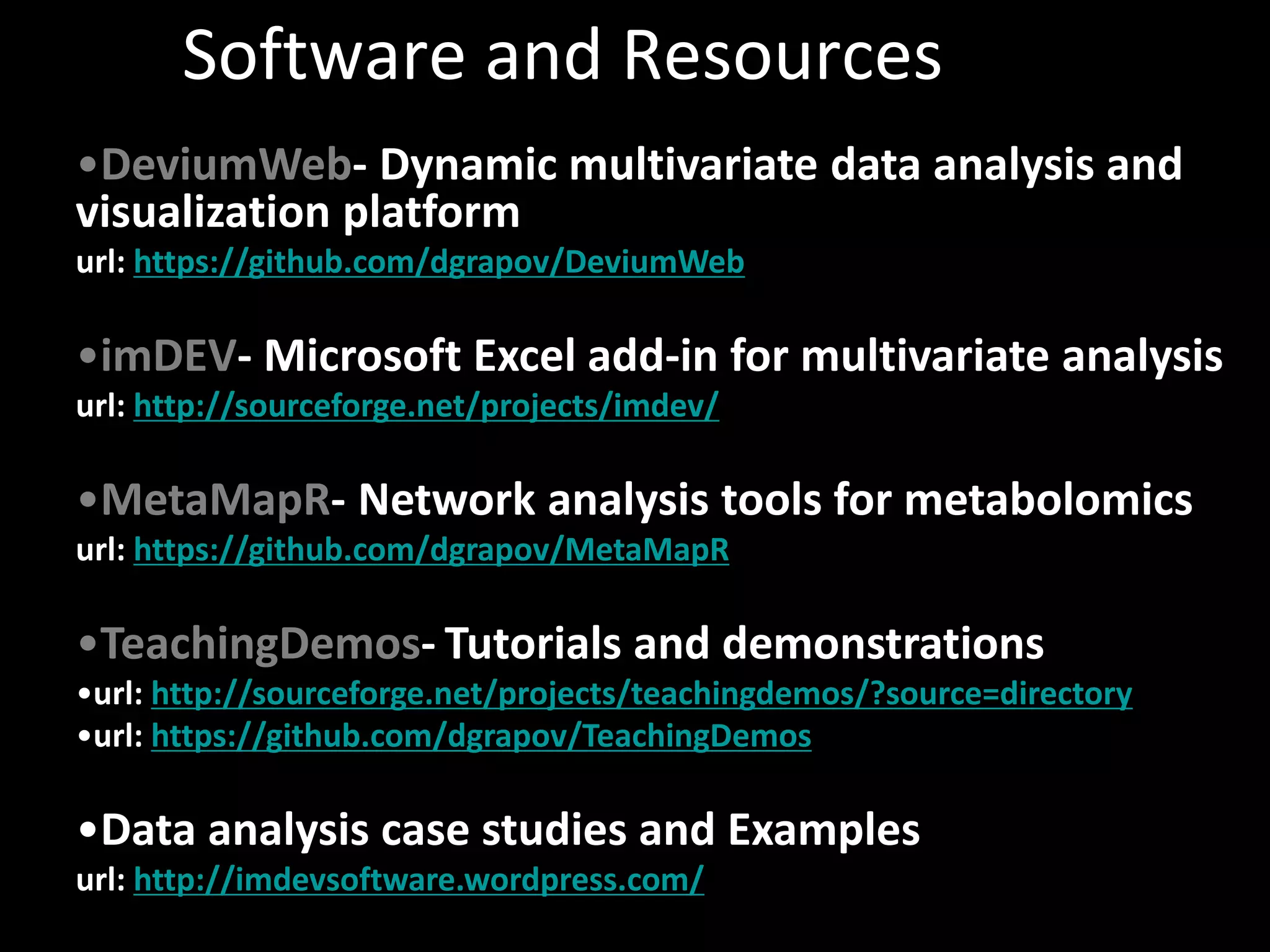 Software and Resources 
•DeviumWeb- Dynamic multivariate data analysis and 
visualization platform 
url: https://github.com/dgrapov/DeviumWeb 
•imDEV- Microsoft Excel add-in for multivariate analysis 
url: http://sourceforge.net/projects/imdev/ 
•MetaMapR- Network analysis tools for metabolomics 
url: https://github.com/dgrapov/MetaMapR 
•TeachingDemos- Tutorials and demonstrations 
•url: http://sourceforge.net/projects/teachingdemos/?source=directory 
•url: https://github.com/dgrapov/TeachingDemos 
•Data analysis case studies and Examples 
url: http://imdevsoftware.wordpress.com/ 
 