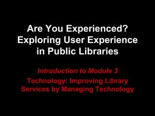 Are You Experienced?
Exploring User Experience
in Public Libraries
Introduction to Module 3
Technology: Improving Library
Services by Managing Technology
 