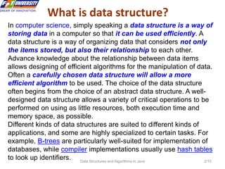 Data Structures and Algorithms in Java 2/10
What is data structure?
In computer science, simply speaking a data structure is a way of
storing data in a computer so that it can be used efficiently. A
data structure is a way of organizing data that considers not only
the items stored, but also their relationship to each other.
Advance knowledge about the relationship between data items
allows designing of efficient algorithms for the manipulation of data.
Often a carefully chosen data structure will allow a more
efficient algorithm to be used. The choice of the data structure
often begins from the choice of an abstract data structure. A well-
designed data structure allows a variety of critical operations to be
performed on using as little resources, both execution time and
memory space, as possible.
Different kinds of data structures are suited to different kinds of
applications, and some are highly specialized to certain tasks. For
example, B-trees are particularly well-suited for implementation of
databases, while compiler implementations usually use hash tables
to look up identifiers.
 