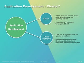 Introduction to Mobile Devices : System & Programming by Wissam H. Fall 2025 Page 16
Native
• code is executed natively by the
underlying hardware and
operating system
• It depends on CPU binary
language & OS API
Cross
Platform
• code run on multiple operating
systems or platforms
• Uses programming languages,
libraries, and tools that are
compatible with multiple platforms
Application
Development
Application Development : Choice ?
 