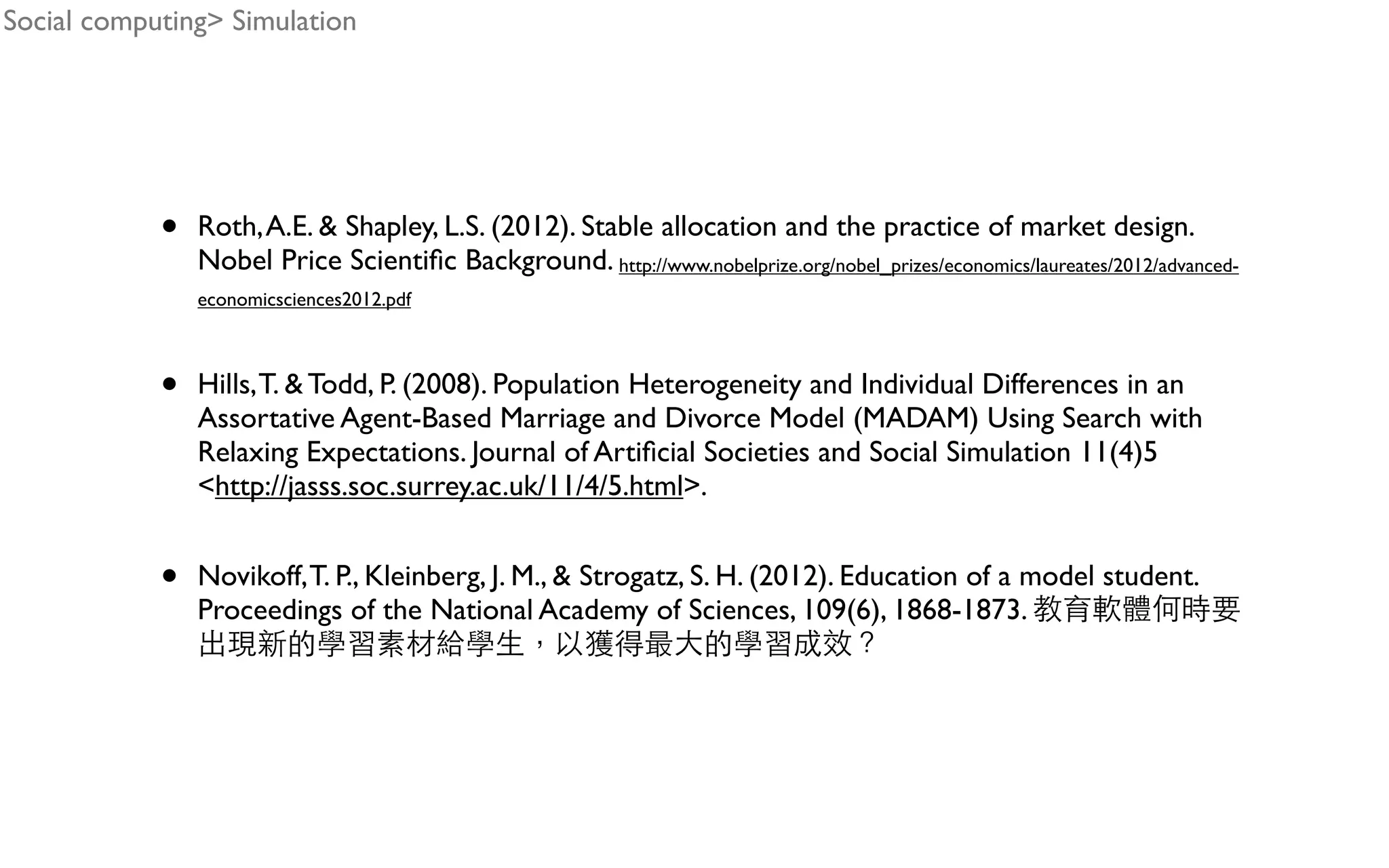 • Roth,A.E. & Shapley, L.S. (2012). Stable allocation and the practice of market design. Nobel Price Scientiﬁc Background. http://www.nobelprize.org/nobel_prizes/economics/laureates/2012/advanced- economicsciences2012.pdf • Hills,T. & Todd, P. (2008). Population Heterogeneity and Individual Differences in an Assortative Agent-Based Marriage and Divorce Model (MADAM) Using Search with Relaxing Expectations. Journal of Artiﬁcial Societies and Social Simulation 11(4)5 <http://jasss.soc.surrey.ac.uk/11/4/5.html>. • Novikoff,T. P., Kleinberg, J. M., & Strogatz, S. H. (2012). Education of a model student. Proceedings of the National Academy of Sciences, 109(6), 1868-1873. Social computing> Simulation 
