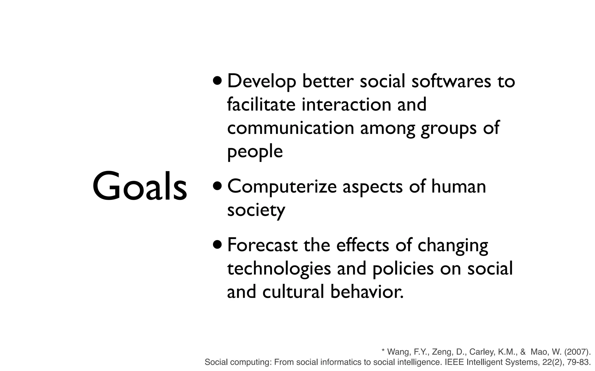 Goals •Develop better social softwares to facilitate interaction and communication among groups of people •Computerize aspects of human society •Forecast the effects of changing technologies and policies on social and cultural behavior. * Wang, F.Y., Zeng, D., Carley, K.M., &  Mao, W. (2007). Social computing: From social informatics to social intelligence. IEEE Intelligent Systems, 22(2), 79-83. 