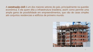 10
A construção civil é um dos maiores setores do país, principalmente na questão
econômica. É ela quem dita a infraestrutura brasileira, assim como permite uma
ampla gama de possibilidade em empreendimentos, que vão de casas simples
até conjuntos residenciais e edifícios de primeiro mundo.
 