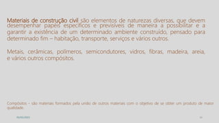 16
05/05/2022
Materiais de construção civil são elementos de naturezas diversas, que devem
desempenhar papéis específicos e previsíveis de maneira a possibilitar e a
garantir a existência de um determinado ambiente construído, pensado para
determinado fim – habitação, transporte, serviços e vários outros.
Metais, cerâmicas, polímeros, semicondutores, vidros, fibras, madeira, areia,
e vários outros compósitos.
Compósitos - são materiais formados pela união de outros materiais com o objetivo de se obter um produto de maior
qualidade.
 