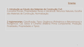 Ementa:
2
1- Introdução ao Estudo dos Materiais de Construção Civil:
Conceitos Iniciais, Propriedades físicas e mecânicas. Recursos Naturais, Escolha
dos Materiais de Construção, Normalização.
2-Aglomerantes: Classificação, Tipos: Orgânicos (Poliméricos e Betuminosos) e
Inorgânicos: Cal, Gesso e Cimento (Matéria Prima Componente, Produção,
Finalidades, Propriedades e Tipos).
 