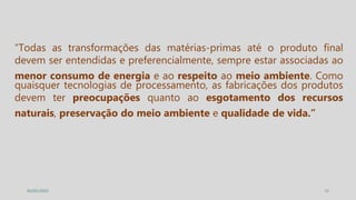 20
05/05/2022
“Todas as transformações das matérias-primas até o produto final
devem ser entendidas e preferencialmente, sempre estar associadas ao
menor consumo de energia e ao respeito ao meio ambiente. Como
quaisquer tecnologias de processamento, as fabricações dos produtos
devem ter preocupações quanto ao esgotamento dos recursos
naturais, preservação do meio ambiente e qualidade de vida.”
 