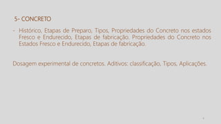 4
5- CONCRETO
- Histórico, Etapas de Preparo, Tipos, Propriedades do Concreto nos estados
Fresco e Endurecido, Etapas de fabricação. Propriedades do Concreto nos
Estados Fresco e Endurecido, Etapas de fabricação.
Dosagem experimental de concretos. Aditivos: classificação, Tipos, Aplicações.
 