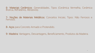 5
6- Materiais Cerâmicos: Generalidades, Tipos (Cerâmica Vermelha, Cerâmica
Branca, Refratários, Abrasivos).
7- Noções de Materiais Metálicos: Conceitos Iniciais; Tipos: Não Ferrosos e
Ferrosos.
8- Aços para Concreto Armado e Protendido.
9- Madeira: Vantagens, Desvantagens, Beneficiamento, Produtos da Madeira.
 