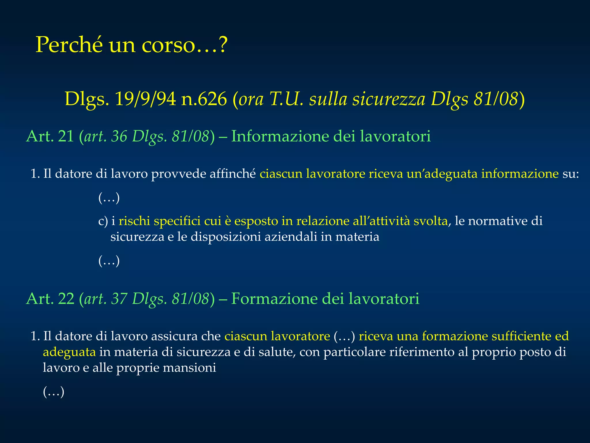 Perché un corso…?
Dlgs. 19/9/94 n.626 (ora T.U. sulla sicurezza Dlgs 81/08)
Art. 21 (art. 36 Dlgs. 81/08) – Informazione dei lavoratori
1. Il datore di lavoro provvede affinché ciascun lavoratore riceva un’adeguata informazione su:
(…)
c) i rischi specifici cui è esposto in relazione all’attività svolta, le normative di
sicurezza e le disposizioni aziendali in materia
(…)
Art. 22 (art. 37 Dlgs. 81/08) – Formazione dei lavoratori
1. Il datore di lavoro assicura che ciascun lavoratore (…) riceva una formazione sufficiente ed
adeguata in materia di sicurezza e di salute, con particolare riferimento al proprio posto di
lavoro e alle proprie mansioni
(…)