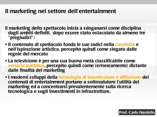 Il marketing nel settore dell’entertainment Il marketing dello spettacolo inizia a sdoganarsi come disciplina dagli ambiti definiti,  dopo essere stato ostacolato da almeno tre “pregiudizi”: Il contenuto di spettacolo fonda le sue radici nella  creatività  e nell’ispirazione artistica, percepito quindi come slegato dalle regole del mercato La televisione è per una sua buona metà classificabile come  servizio pubblico , percepito quindi come (erroneamente) distante dalle finalità del marketing I moderni sviluppi della  tecnologia di trasmissione e diffusione  dei contenuti di entertainment portano a sottovalutare l’utilità del marketing ed a concentrarsi prevalentemente sulla ricerca tecnologica e sugli investimenti in infrastrutture. 