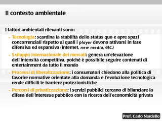 Il contesto ambientale I fattori ambientali rilevanti sono: Tecnologia : scardina la stabilità dello status quo e apre spazi concorrenziali rispetto ai quali i  player  devono attivarsi in fase difensiva ed espansiva (internet,  new media , etc.) Sviluppo internazionale dei mercati : genera un’elevazione dell’intensità competitiva, poiché è possibile seguire contenuti di entertainment da tutto il mondo Processi di liberalizzazione : i consumatori chiedono alla politica di favorire normative orientate alla domanda e l’evoluzione tecnologica rende difficili le barriere protezionistiche Percorsi di privatizzazione : i servizi pubblici cercano di bilanciare la difesa dell’interesse pubblico con la ricerca dell’economicità privata 