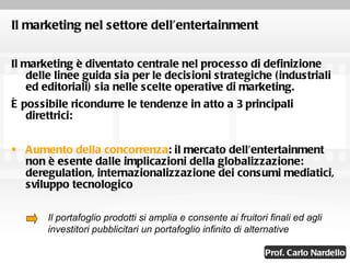 Il marketing nel settore dell’entertainment Il marketing è diventato centrale nel processo di definizione delle linee guida sia per le decisioni strategiche (industriali ed editoriali) sia nelle scelte operative di marketing.  È possibile ricondurre le tendenze in atto a 3 principali direttrici: Aumento della concorrenza : il mercato dell’entertainment non è esente dalle implicazioni della globalizzazione: deregulation, internazionalizzazione dei consumi mediatici, sviluppo tecnologico Il portafoglio prodotti si amplia e consente ai fruitori finali ed agli investitori pubblicitari un portafoglio infinito di alternative 