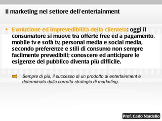 Il marketing nel settore dell’entertainment Evoluzione ed imprevedibilità della clientela : oggi il consumatore si muove tra offerte free ed a pagamento, mobile tv e sofà tv, personal media e social media, secondo preferenze e stili di consumo non sempre facilmente prevedibili; conoscere ed anticipare le esigenze del pubblico diventa più difficile. Sempre di più, il successo di un prodotto di entertainment è determinato dalla corretta strategia di marketing. 