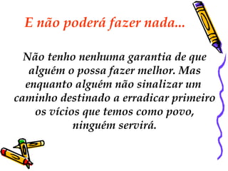 E não poderá fazer nada...  Não tenho nenhuma garantia de que alguém o possa fazer melhor. Mas  enquanto alguém não sinalizar um  caminho destinado a erradicar primeiro os vícios que temos como povo,  ninguém servirá. 