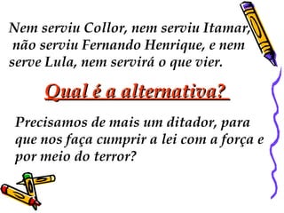 Nem serviu Collor, nem serviu Itamar, não serviu Fernando Henrique, e nem  serve Lula, nem servirá o que vier.  Qual é a alternativa?  Precisamos de mais um ditador, para  que nos faça cumprir a lei com a força e  por meio do terror?  