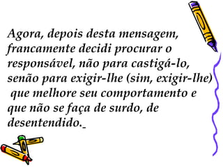 Agora, depois desta mensagem,  francamente decidi procurar o  responsável, não para castigá-lo,  senão para exigir-lhe (sim, exigir-lhe) que melhore seu comportamento e  que não se faça de surdo, de  desentendido.   