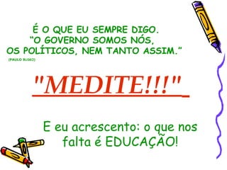 "MEDITE!!!"   É O QUE EU SEMPRE DIGO. “ O GOVERNO SOMOS NÓS,  OS POLÍTICOS, NEM TANTO ASSIM.” ( PAULO  BUSKO) E eu acrescento: o que nos falta é EDUCAÇÃO! 