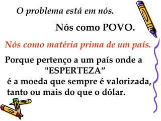 O problema está em nós.  Nós como POVO.   Nós como matéria prima de um país.  Porque pertenço a um país onde a "ESPERTEZA“ é a moeda que sempre é valorizada, tanto ou mais do que o dólar. 