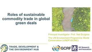 Roles of sustainable
commodity trade in global
green deals
Principal Investigator: Prof. Neil Burgess
The UN Environment Programme World
Conservation (UNEP-WCMC)
 