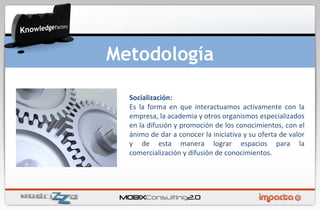 Socialización: Es la forma en que interactuamos activamente con la empresa, la academia y otros organismos especializados en la difusión y promoción de los conocimientos, con el ánimo de dar a conocer la iniciativa y su oferta de valor y de esta manera lograr espacios para la comercialización y difusión de conocimientos.  Metodología 