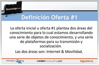 La oferta inicial u oferta #1 plantea dos áreas del conocimiento para lo cual estamos desarrollando una serie de objetos de conocimiento, y una serie de plataformas para su transmisión y socialización.  Las dos áreas son: Internet & Movilidad.  Definición Oferta #1 