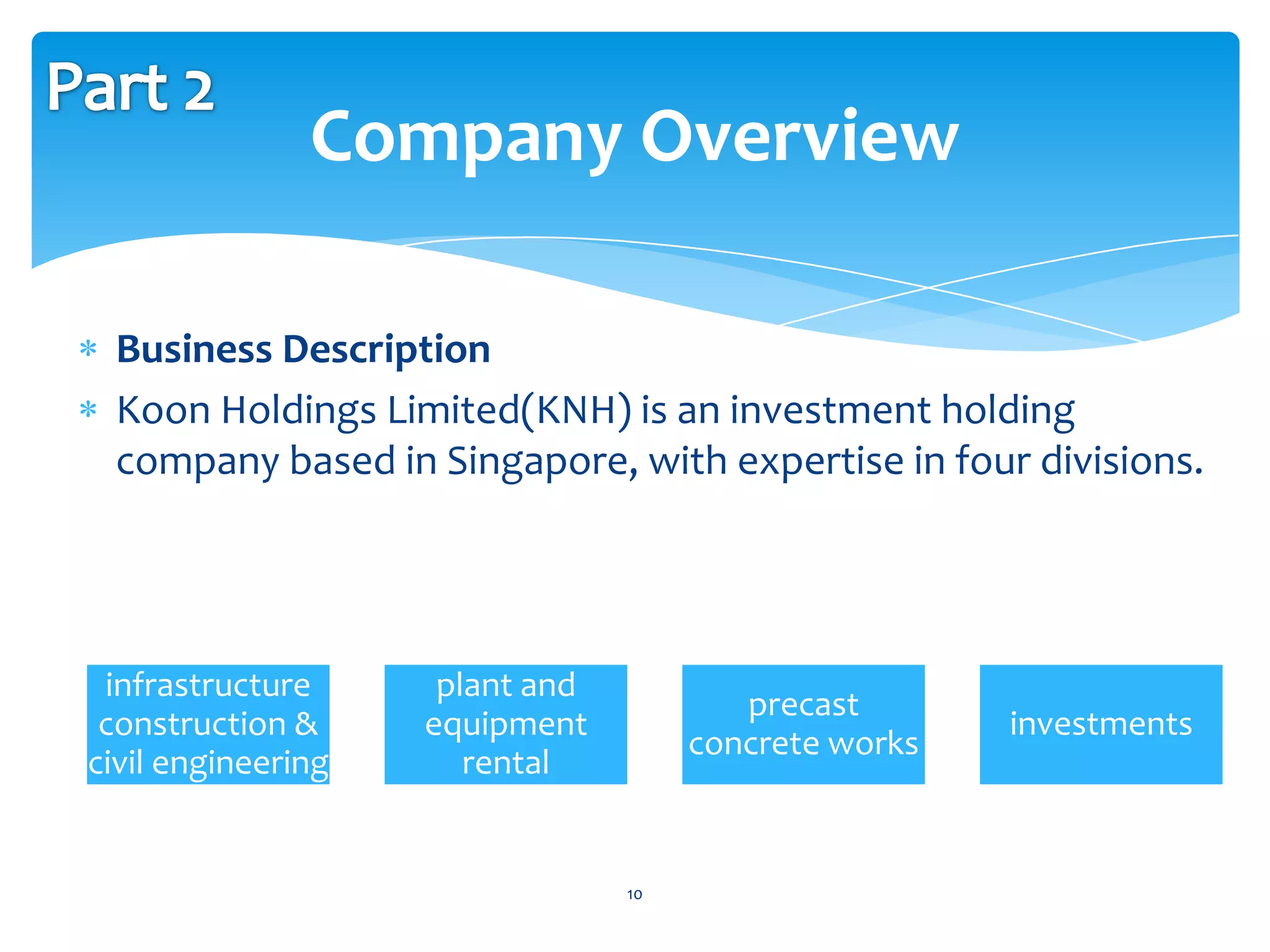 Company Overview

 Business Description
 Koon Holdings Limited(KNH) is an investment holding
 company based in Singapore, with expertise in four divisions.




 infrastructure      plant and
                                         precast
 construction &     equipment                          investments
                                      concrete works
civil engineering      rental


                                 10
 