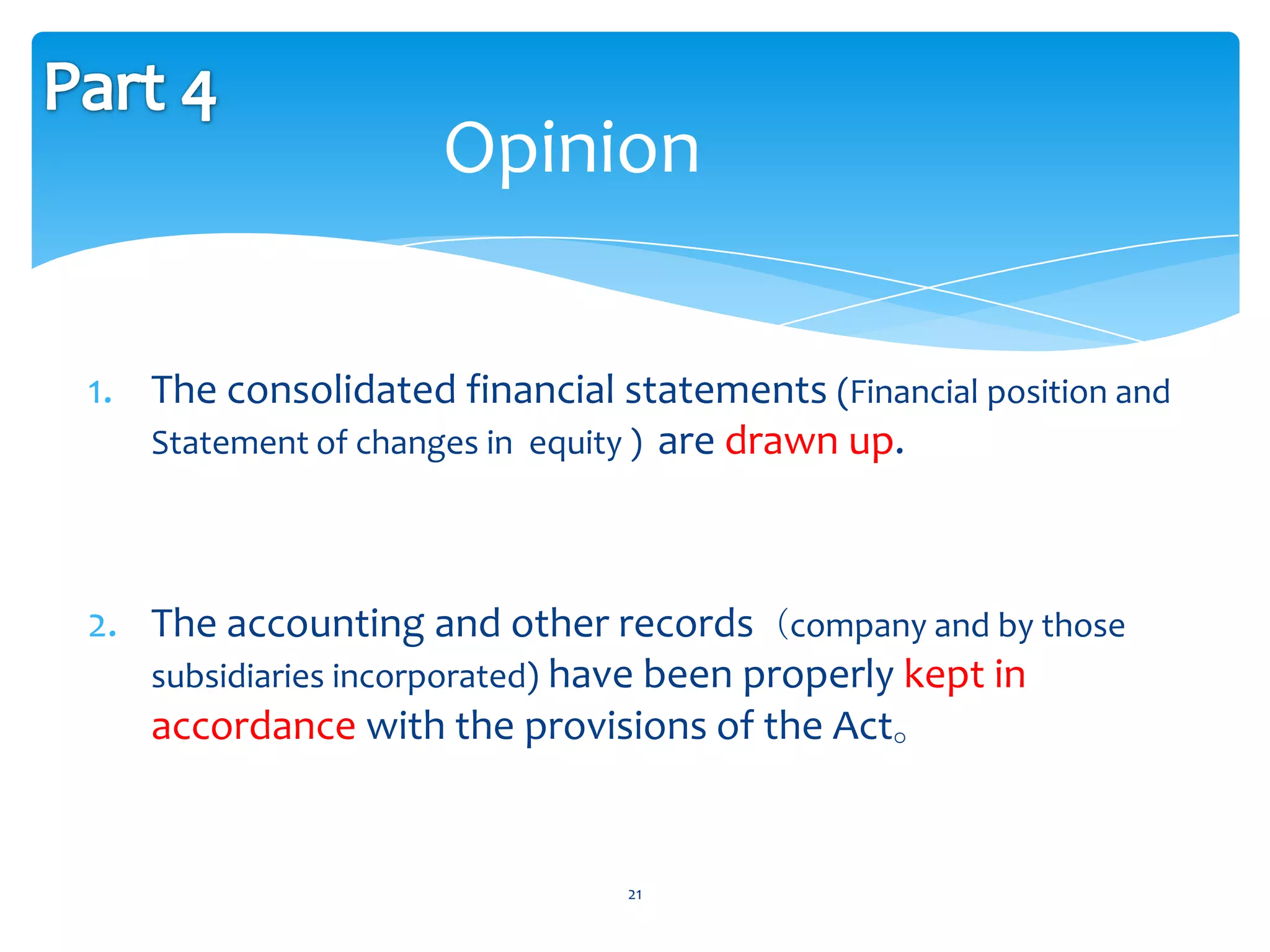 Opinion

1. The consolidated financial statements (Financial position and
   Statement of changes in equity ) are drawn up.




2. The accounting and other records（company and by those
   subsidiaries incorporated) have been properly kept in
   accordance with the provisions of the Act。


                               21
 