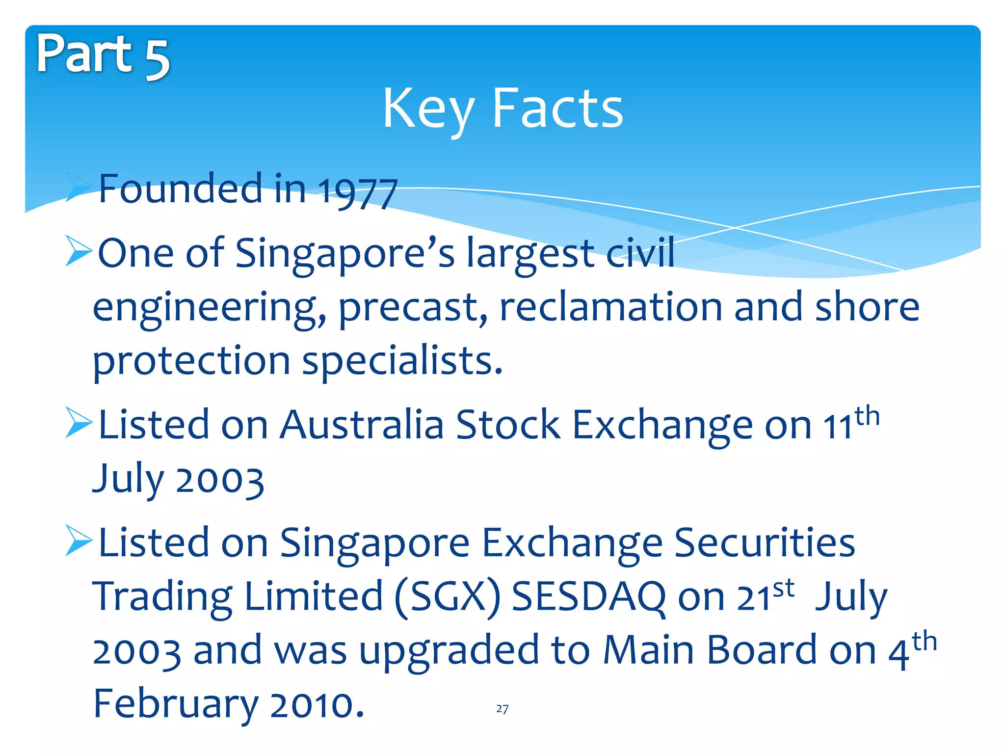 Key Facts
Founded in 1977
One of Singapore’s largest civil
 engineering, precast, reclamation and shore
 protection specialists.
Listed on Australia Stock Exchange on 11th
 July 2003
Listed on Singapore Exchange Securities
 Trading Limited (SGX) SESDAQ on 21st July
 2003 and was upgraded to Main Board on 4th
 February 2010.      27
 