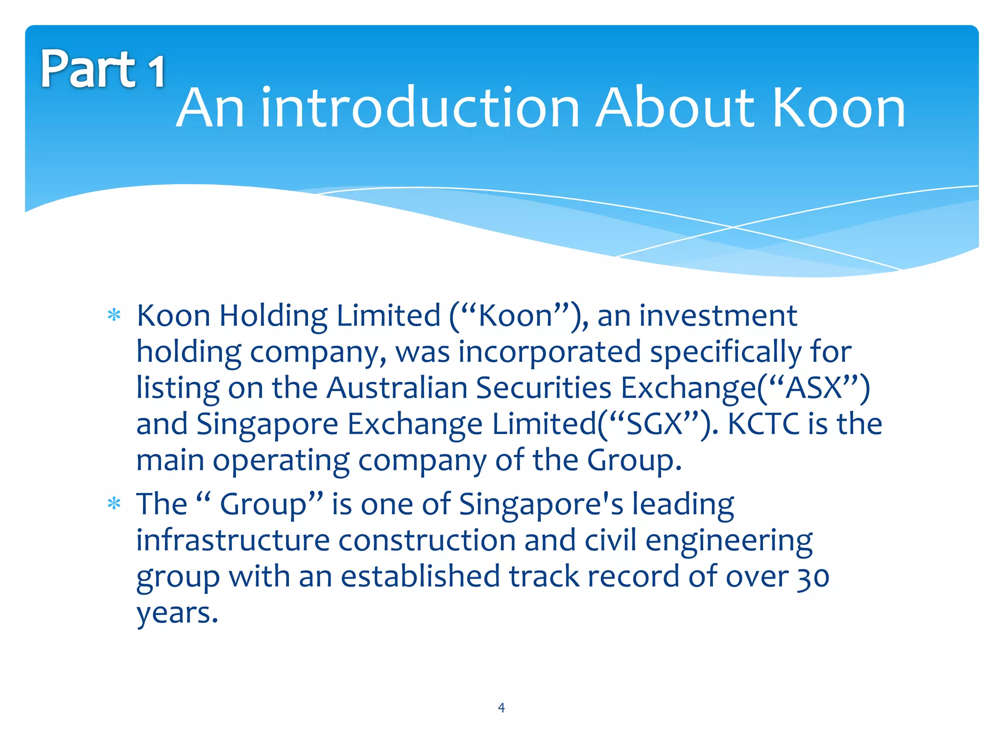 An introduction About Koon


Koon Holding Limited (“Koon”), an investment
holding company, was incorporated specifically for
listing on the Australian Securities Exchange(“ASX”)
and Singapore Exchange Limited(“SGX”). KCTC is the
main operating company of the Group.
The “ Group” is one of Singapore's leading
infrastructure construction and civil engineering
group with an established track record of over 30
years.

                         4
 