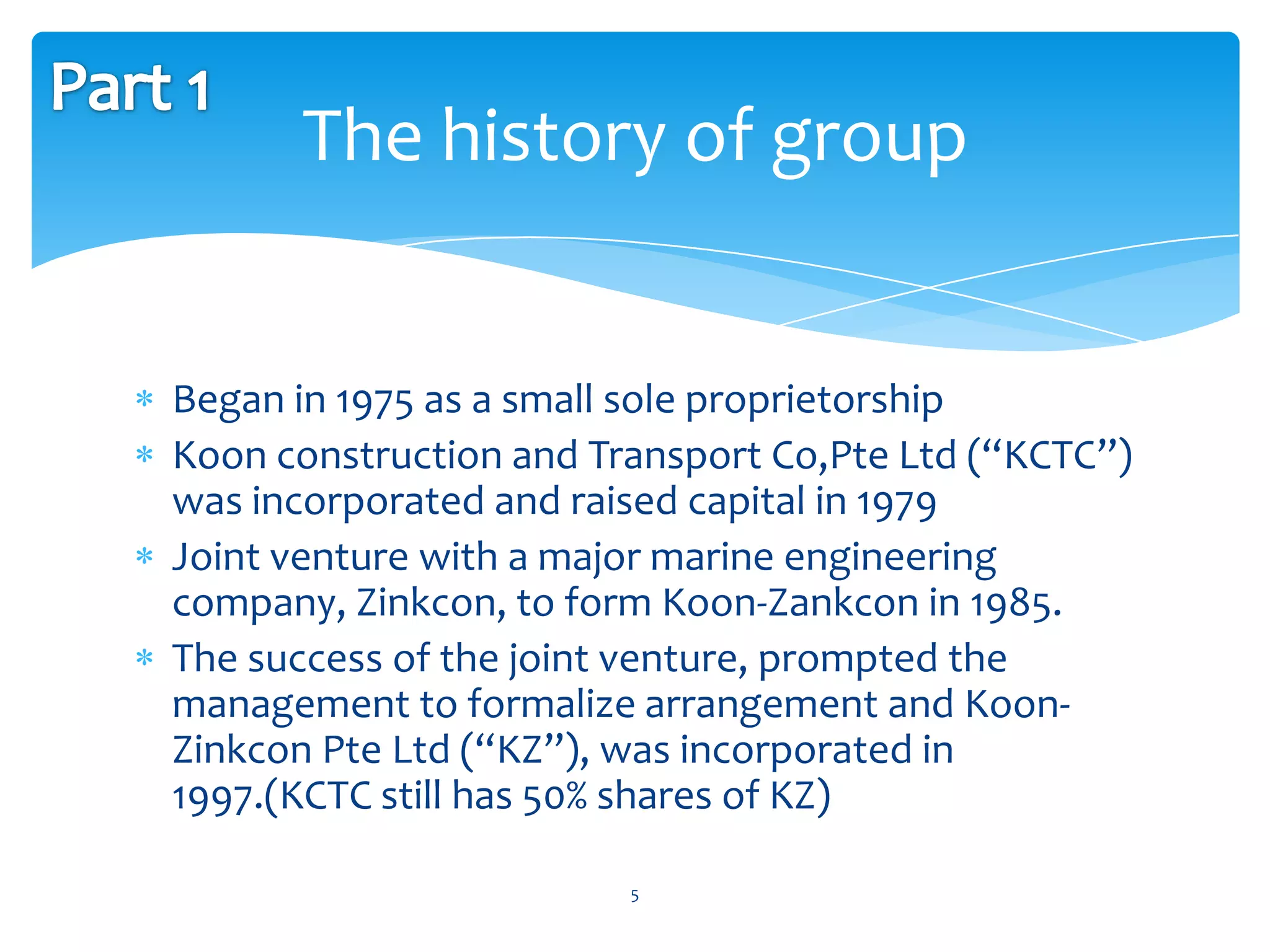 The history of group


Began in 1975 as a small sole proprietorship
Koon construction and Transport Co,Pte Ltd (“KCTC”)
was incorporated and raised capital in 1979
Joint venture with a major marine engineering
company, Zinkcon, to form Koon-Zankcon in 1985.
The success of the joint venture, prompted the
management to formalize arrangement and Koon-
Zinkcon Pte Ltd (“KZ”), was incorporated in
1997.(KCTC still has 50% shares of KZ)

                        5
 