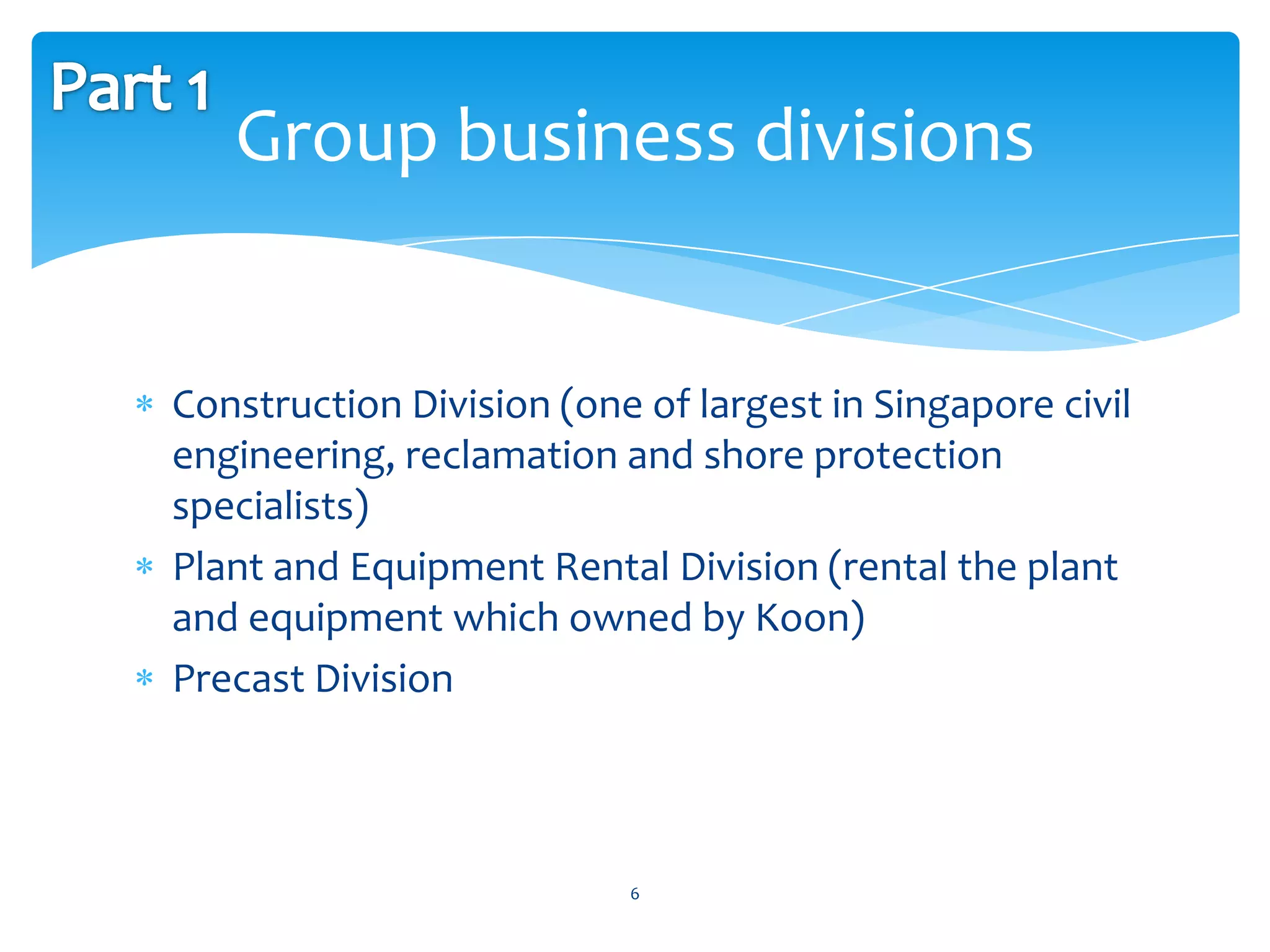 Group business divisions


Construction Division (one of largest in Singapore civil
engineering, reclamation and shore protection
specialists)
Plant and Equipment Rental Division (rental the plant
and equipment which owned by Koon)
Precast Division



                          6
 