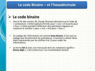 Le code Binaire – et l’hexadécimale


 Le code binaire
•   Vers la fin des années 30, Claude Shannon démontra qu'à l'aide de
    « contacteurs » (interrupteurs) fermés pour « vrai » et ouverts pour
    « faux » il était possible d'effectuer des opérations logiques en
    associant le nombre 1 pour « vrai » et 0 pour « faux ».


•   Ce codage de l'information est nommé base binaire. C'est avec ce
    codage que fonctionnent les ordinateurs. Il consiste à utiliser deux
    états (représentés par les chiffres 0 et 1) pour coder les
    informations.

•   Le terme bit (b avec une minuscule dans les notations) signifie «
    binary digit », c'est-à-dire 0 ou 1 en numérotation binaire




                                                                           1
 