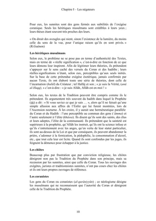Chapitre I – Les négateurs



Pour eux, les sunnites sont des gens fermés aux subtilités de l’exégèse
coranique. Seuls les hérétiques musulmans sont crédibles à leurs yeux ;
leurs thèses étant souvent très proches des leurs.

« On dirait des aveugles qui nient, sinon l’existence de la lumière, du moins
celle du sens de la vue, pour l’unique raison qu’ils en sont privés. »
(R.Guénon)

Les hérétiques musulmans
Selon eux, le problème ne se pose pas en terme d’authenticité des Textes,
mais en terme de « réelle signification », c’est-à-dire en fonction de ce que
leurs démons leur inspirent. Afin de légitimer leurs théories, ils prétendent
s’appuyer sur le sens caché des versets du Coran et des hadiths ; leurs
réelles significations n’étant, selon eux, perceptibles qu’aux seuls initiés.
Sur la base de cette prétendue exégèse ésotérique, jamais confirmée par
aucun Texte, ils ont élaboré toute une série de théories, dont celle de
l’incarnation (hulûl) du Créateur ; tel Hallâj et son ; « je suis la Vérité, (anâ
al-Haqq). » c’est-à-dire : « je suis Allâh, Allâh est en moi ! »

Selon eux, les textes de la Tradition peuvent être compris comme ils le
prétendent. Ils argumentent très souvent du hadith dans lequel le Prophète
( ) a dit : « Si vous saviez ce que je sais … », alors qu’il ne faisait qu’une
simple allusion aux affres de l’Enfer qui lui furent montrées, lors de
l’Ascension nocturne. À les croire, il y aurait une herméneutique parallèle
du Coran et du Hadith : l’une perceptible au commun des gens (‘âmma) et
l’autre seulement à l’élite (khâssa). Ils disent qu’ils sont des saints, des élus
et leurs adeptes, l’élite de la communauté. Ils prétendent que la sainteté est
supérieure à la prophétie, qu’Allâh les instruit, qu’ils ont la science infuse et
qu’ils s’entretiennent avec les anges, qu’en vertu de leur statut particulier,
ils sont au-dessus de la Loi et que par conséquent, ils peuvent abandonner la
prière, s’adonner à la fornication, la pédophilie, la consommation d’alcool,
etc., que tout cela leur est licite. Quand ils sont confondus par les juges, ils
feignent la démence pour échapper à la justice.

Les chiites
Beaucoup plus par frustration que par conviction religieuse, les chiites
dénigrent non pas la Tradition du Prophète dans son principe, mais sa
recension par les sunnites, ainsi que celle du Coran. Tous les ouvrages des
exégètes, juristes et traditionnistes sunnites, n’ont pas cours chez les chiites
et ils ont leurs propres ouvrages de référence.

Les coranistes
Les gens du Coran ou coranistes (al-qurâniyyûn) ; ce néologisme désigne
les musulmans qui ne reconnaissent que l’autorité du Coran et dénigrent
celle de la Tradition du Prophète.




                                       10
 