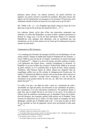 La vérité sur les salafites



plusieurs autres choses : les chaires (minbar), les autels (mihrâb), les
pupitres, les caisses servant à recueillir les aumônes. Bien plus encore, des
églises ont été transformées en mosquées et inversement. D’autre part, est-il
réellement interdit d’imiter les Gens du Livre dans tout ce qu’ils font ?

Ibn ‘Abbâs a dit : « […] Le Prophète ( ) aimait imiter les Gens du Livre
dans tout ce qui ne lui avait pas été enjoint de faire […]194. »

Les radicaux disent, qu’en plus d’être une innovation empruntée aux
chrétiens, la subha doit disparaître, car pour se bénir, certaines personnes se
frottent le visage avec, à la fin de leurs dévotions. Même si le caractère
blâmable de cette pratique était démontré, cela ne justifierait pas son
interdiction, car ils en font autant avec le Coran qu’ils embrassent et posent
ensuite sur leur front !


Commentaire d’Ibn Taymiyya :

« Le comptage des formules de louanges (tasbîh) avec les phalanges, est une
sunna comme l’indique le hadith dans lequel le Prophète dit aux femmes : «
Louez Allâh en vous servant de vos doigts. Assurément, ils seront interrogés
et ils parleront195. » Quant à se servir de noyaux, de petits cailloux et autres,
c’est également une bonne chose ; certains Compagnons le faisaient. Le
Prophète vit un jour la Mère des croyants [‘Âisha] louer Allâh en se servant
de petits cailloux et il l’a confirma dans sa façon de faire. Selon certaines
Traditions, Abû Hurayra faisait de même. Quant aux chapelets faits de
coquillages enfilés [sur un fil], certains le désapprouvent d’autres pas. En
réalité, si l’intention du fidèle est sincère cela est une bonne chose (hasan) et
non blâmable (makrûh) ; excepté [nous résumons] si cela est fait par
ostentation en le portant autour de son cou, etc. Dès lors, cela devient un
péché (harâm)196. »

La subha n’est pas « un objet de culte », mais un « instrument de culte »
assimilable aux tapis de prière, aux boussoles et aux calendriers de prières ;
par conséquent, il est une innovation constructive. Ses partisans disent, à
juste titre, que le simple fait de le voir incite à s’en servir. Il est même un
réflexe pour de nombreux musulmans qui, en attendant l’heure de la prière,
font des dizaines, des centaines, parfois mille prières sur le Prophète. Nous
invitons les détracteurs de la subha à en faire autant en comptant sur leurs
phalanges, sachant que le Prophète ( ) a dit : « Les gens les plus en droit
de me rejoindre au Jour du jugement, seront ceux qui priaient le plus pour
moi197. »

194
      . Al-Bukhârî. Chapitre des vêtements (libâs). Hadith n°5573.
195
  . At-Tirmidhî. Chapitre des invocations. D’après Umm Humayda, hadith n° 3583 – Abû Dâwûd. Chapitre de la
prière. Paragraphe (du comptage) des louanges avec les cailloux.
196
      . Ibn Taymiyya. Majmû‘ al-fatâwâ. 11–22/297
197
      . At-Tirmidhî. Chapitre de la prière. D’après Ibn Mas‘ûd, hadith n°484.




                                                          101
 