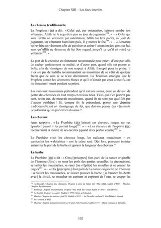 Chapitre XIII – Les faux interdits



La chemise traditionnelle
Le Prophète ( ) a dit : « Celui qui, par ostentation, laissera pendre son
vêtement, Allâh ne le regardera pas au jour du jugement198. » – « Celui qui
aura revêtu un vêtement par ostentation, Allâh lui fera porter, au jour du
jugement, un vêtement humiliant puis, Il y mettra le feu199. » – « Personne
ne revêtira un vêtement afin de pavoiser et attirer l’attention des gens sur lui,
sans qu’Allâh ne détourne de lui Son regard, jusqu’à ce qu’il ait retiré ce
vêtement200. »

Le port de la chemise est fortement recommandé pour prier : d’une part afin
de cacher parfaitement sa nudité, et d’autre part, quand elle est propre et
belle, afin de témoigner de son respect à Allâh. Excepté pour la prière, il
n’existe pas de hadiths recommandant au musulman de se vêtir de quelque
façon que ce soit, si ce n’est décemment. La Tradition enseigne que le
Prophète aimait les vêtements blancs et qu’il n’aimait pas ceux à motifs, car
ils distraient l’orant pendant sa prière.

Les radicaux musulmans prétendent qu’il est une sunna, donc un devoir, de
porter des chemises en tout temps et en tous lieux. Ceux qui n’en portent pas
sont, selon eux, de mauvais musulmans, quand ils ne sont pas qualifiés par
d’autres épithètes ! Si, comme ils le prétendent, porter une chemise
traditionnelle est un témoignage de foi, que doit-on penser des vêtements
occidentaux qu’ils portent en dessous ?

Les cheveux
Anas rapporte : « Le Prophète ( ) laissait ses cheveux jusque sur ses
épaules [quand il les portait longs]201. » – « Les cheveux du Prophète ( )
recouvraient la moitié de ses oreilles [quand il les portait courts]202. »

Le Prophète avait les cheveux longs, les radicaux musulmans – en
particulier les wahhabites – ont le crâne rasé. Dès lors, pourquoi insister
autant sur le port de la barbe et ignorer la longueur des cheveux ?

La barbe
Le Prophète ( ) a dit : « Cinq [préceptes] font parti de la nature originelle
de l’homme (fitra) : se raser les poils des parties sexuelles, la circoncision,
se tailler les moustaches, se raser [ou s’épiler] les aisselles et se couper les
ongles203. » – « Dix [préceptes] font parti de la nature originelle de l’homme
: se tailler les moustaches, se laisser pousser la barbe, [se brosser les dents
avec] le siwâk, se moucher en aspirant et expirant de l’eau, se couper les
198
  . Al-Bukhârî. Chapitre des vêtements. D’après le père de Sâlim ibn ‘Abd Allâh, hadith n°5447 – Muslim.
Chapitre des vêtements.
199
      . Ibn Mâja. Chapitre des vêtements. D’après ‘Abd Allâh ibn ‘Umar, hadith n° 3607 – Abû Dâwûd.
200
      . As-Suyûtî. Al-Jâmi‘ as-saghîr. Hadith n° 7993. Selon at-Tabarânî.
201
      . Muslim. Chapitre des mérites (fadâ’îl). Hadith n°4312 – At-Tirmidhî, an-Nasâ’î, Abû Dâwûd, Ahmad
202
      . Ibid. Hadith n°4313
203
      . Muslim. Chapitre de la pureté (tahâra). D’après Abû Hurayra, hadith n°377 – Mâlik, Ahmad, at-Tirmidhî.




                                                         102
 