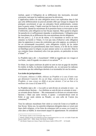Chapitre XIII – Les faux interdits



institué, quant à l’obligation de se différencier des incroyants, devenait
exécutoire, tant pour les traditions que pour les dévotions.
L’application tardive de cette obligation trouve son explication dans le fait
que cette différenciation ne pouvait prendre effet que lorsque la religion fut
pratiquée ouvertement et que ses préceptes furent prédominants, comme
pour la guerre sainte, l’impôt versé par les Gens du Livre et ceux sous notre
domination. Quand les musulmans de la première heure se trouvaient en état
d’infériorité, cette obligation ne leur fut pas imposée. Mais quand la religion
fut parachevée et suffisamment répandue et prédominante, l’obligation pour
les musulmans de se différencier des non-musulmans devint obligatoire.
De nos jours […], il en est de même, si le musulman se trouve en terre
ennemie ou hostile à l’Islam, il n’est pas tenu d’observer cette obligation
dans les apparences à cause des contraintes que cela suppose, au contraire il
lui est recommandé (mustahab), voire obligatoire (wâjib), de les imiter
temporairement [ou partiellement] dans leurs mœurs, si le fait de les imiter
est bénéfique pour la religion ou peut amener autrui à se convertir. Dans le
cas contraire [nous résumons] cela n’est pas permis, en particulier en terre
d’Islam207. »

Le Prophète ( ) a dit : « Assurément ! Allâh ne regarde pas vos visages et
vos biens ; mais Il regarde vos cœurs et vos actions208. »

En Islam, les signes extérieurs de piété ne sont en rien un gage de sincérité.
En réalité, la barbe, la chemise traditionnelle, etc. ne sont pour les radicaux
musulmans que des subterfuges destinés à se reconnaître les uns les autres.

Les écoles de jurisprudence
  Croyants, obéissez à Allâh, obéissez au Prophète et à ceux d’entre vous
qui détiennent l’autorité. En cas de litige, remettez-vous-en à Allâh et au
Prophète, si vous croyez en Allâh et au jour dernier. C’est un bien et la
meilleure des issues (Coran 4/57)

Le Prophète ( ) a dit : « Les juifs se sont divisés en soixante et onze – ou
soixante-douze factions –. Les chrétiens se sont divisés en soixante et onze –
ou soixante-douze factions –. Ma communauté se divisera en soixante-treize
factions. » Dans une autre version, il ajoute : « soixante-douze iront en
Enfer et une seule entrera au Paradis ; ce sera celle de l’union [ou
consensus]209. »

Tous les radicaux musulmans font valoir ce verset du Coran et ce hadith en
leur faveur. Selon eux, les autorités religieuses désignées dans ce verset sont
leurs chefs religieux, et les Gens du consensus (ahl as-sunna wa-l-jamâ‘a),
cités dans ce hadith, le mouvement auquel ils appartiennent. Ils considèrent

207
      . Ibn Taymiyya. Iqtidâ as-sirât al-mustaqîm. Page 176 et 177.
208
 . Muslim. Chapitre du bien, de la fraternité et du bon comportement (al-birr wa-s-sila wa-l-adâb). D’après Abû
Hurayra, hadith n°4651 – Mâlik, Ahmad, Abû Dâwûd, At-Tirmidhî.
209
      . Abû Dâwûd. Chapitre de la Sunna. D’après Abû Hurayra, hadith n°4596 et 4597 – At-Tirmidhî.




                                                         104
 