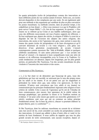 La vérité sur les salafites



les quatre principales écoles de jurisprudence comme des innovations et
leurs différents points de vue comme autant d’erreurs. Selon eux, ces écoles
doivent disparaître et être remplacées par une seule. Ils ont également opté
pour une méthode et des arguments qui semblent de plus en plus convaincre
les jeunes musulmans. La méthode consiste, dans un premier temps, à les
culpabiliser en leur disant : « Allez-vous renoncer à ce que le Prophète a dit
pour suivre l’imam Mâlik ? » Et, fort de leur argument, ils ajoutent : « Nos
imams ne se réfèrent qu’au Coran et aux hadiths authentiques, alors que
ceux des différents mouvements ont tous d’autres supports de réflexion. »
Ils leur expliquent que, depuis des siècles, la religion d’Allâh n’a cessé de se
dégrader du fait de l’aversion des adeptes des autres religions, des
innovations, des sectes et de l’ignorance des gens, mais surtout à cause des
imams des quatre écoles de jurisprudence et de leurs divergences et qu’il
convient désormais de revenir à « la vraie religion », cela grâce aux
directives d’une génération exceptionnelle de savants (‘ulamâ)
contemporains comme messieurs Ibn ‘Abd al-Wahhâb, Albânî et quelques
célébrités saoudiennes. Et sans autres précisions que : « Les savants ont
dit (qâl al-‘ulamâ) » ils imposent à leurs sympathisants toute une série de
mesures et de réflexions incompatibles avec le Coran et la Tradition. Ce
credo tendancieux est dénoncé, depuis fort longtemps, par les plus grands
juristes, en particulier Ibn Taymiyya, l’un des savants musulmans les plus
virulents à l’encontre des innovateurs et des sectes.


Commentaire d’Ibn Taymiyya :

« [...] Le but étant ici de démontrer que beaucoup de gens, issus des
générations qui leur ont succédé, ne saisissent pas le sens des propos tenus
par les salafs et les imams. Il en est parmi eux qui les magnifient et
prétendent les imiter alors que, sans même s’en apercevoir, ils font le
contraire. D’autres sont convaincus que [ces salafs et ces imams] ne
connaissaient pas les principes fondamentaux régissant cette religion et leurs
critères de validité. Cela à cause de l’ignorance qu’ils ont de l’étendue de
leurs connaissances, pire encore, leur ignorance de la réalité même du
message prophétique, que pourtant la raison et la Tradition mettent en
évidence. C’est pour cette raison que parmi ces nouvelles générations [13e
siècle], nombreux sont ceux qui ont en commun un même principe
fondamental erroné. Sur la base de celui-ci, chacun va pourtant élaborer sa
propre théorie, puis s’y conformer210. »

Si Ibn Taymiyya, dont les radicaux musulmans ne cessent de se réclamer
sans rien savoir de lui, avait considéré ces écoles de jurisprudence comme
des innovations, il n’aurait pas adhéré à deux d’entre elles et vanté ici les
mérites de leurs fondateurs. Il nous suffira de rappeler que tous les plus
grands savants de notre communauté, sans aucune exception, depuis al-
210
      . Ibn Taymiyya. Majmû‘ al-fatawâ. 6–12/51.




                                                   105
 