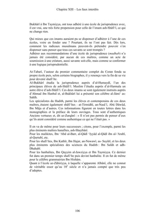 Chapitre XIII – Les faux interdits



Bukhârî à Ibn Taymiyya, ont tous adhéré à une école de jurisprudence avec,
il est vrai, une très forte propension pour celle de l’imam ash-Shâfi‘î, ce qui
ne change rien.

Qui mieux que ces imams auraient pu se dispenser d’adhérer à l’une de ces
écoles, voire en fonder une ? Pourtant, ils ne l’ont pas fait. Dès lors,
comment les radicaux musulmans peuvent-ils prétendre pouvoir s’en
dispenser sans penser que tous ces savants se sont trompés ?
Adhérer aux recommandations d’une école de jurisprudence (madhab) n’a
jamais été considéré, par aucun de ces maîtres, comme un acte de
soumission à une créature, aussi savante soit-elle, mais comme se conformer
à une logique jurisprudentielle.

At-Tabarî, l’auteur du premier commentaire complet du Coran fonda sa
propre école puis, selon certains biographes, il y renonça vers la fin de sa vie
pour devenir shafi‘îte.
Al-Bukhârî étudia la jurisprudence auprès d’al-Humaydî, l’un des
principaux élèves de ash-Shâfi‘î. Muslim l’étudia auprès d’al-Harmala un
autre élève d’ash-Shâfi‘î. Ces deux imams se sont également instruits auprès
d’Ahmad ibn Hanbal et, al-Bukhârî lui a présenté son célèbre al-Jâmi‘ as-
Sahîh.
Les spécialistes du Hadith, parmi les élèves et contemporains de ces deux
maîtres, étaient également shâfi‘îtes : at-Tirmidhî, an-Nasâ’î, Abû Dâwûd,
Ibn Mâja et d’autres. Ces informations figurent en toutes lettres dans les
monographies et la préface de leurs ouvrages. Tous sont d’authentiques
Anciens vertueux et, dit az-Zarqânî : « Il n’est pas permis de penser d’eux
qu’ils aient considéré comme authentique ce qui ne l’était pas. »

Il en va de même pour leurs successeurs ; citons, pour l’exemple, parmi les
plus éminents maîtres hanafites, ash-Shaybânî.
Pour les malikites, Ibn ‘Abd al-Barr, al-Qâdî ‘Iyyâd al-Qâdî ibn al-‘Arabî,
al-Qurtubî, etc.
Pour les shafi‘îtes, Ibn Kathîr, Ibn Hajar, an-Nawawî, as- Suyûtî, et les deux
plus éminents spécialistes des sciences du Hadith : Ibn Salâh et adh-
Dhahabî.
Pour les hanbalites, Ibn Qayyim al-Jawziyya et Ibn Taymiyya. Ce dernier
fut dans un premier temps shafi‘îte puis devint hanbalite. Il en fut de même
pour le célèbre grammairien Ibn Hishâm.
Quant à l’école az-Zâhiriyya, à laquelle s’apparente Albânî, elle ne connut
de véritable essor qu’au 18e siècle et n’a jamais compté que très peu
d’adeptes.




                                      106
 