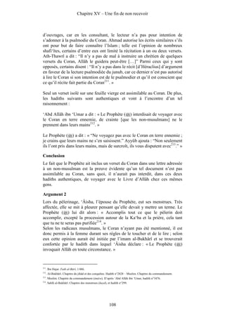 Chapitre XV – Une fin de non recevoir



d’ouvrages, car en les consultant, le lecteur n’a pas pour intention de
s’adonner à la psalmodie du Coran. Ahmad autorise les écrits similaires s’ils
ont pour but de faire connaître l’Islam ; telle est l’opinion de nombreux
shafi‘îtes, certains d’entre eux ont limité la récitation à un ou deux versets.
Ath-Thawrî a dit : “Il n’y a pas de mal à instruire un chrétien de quelques
versets du Coran, Allâh le guidera peut-être […]” Parmi ceux qui y sont
opposés, certains disent : “Il n’y a pas dans le récit [d’Héraclius] d’argument
en faveur de la lecture psalmodiée du junub, car ce dernier n’est pas autorisé
à lire le Coran si son intention est de le psalmodier et qu’il est conscient que
ce qu’il récite fait partie du Coran211. »

Seul un verset isolé sur une feuille vierge est assimilable au Coran. De plus,
les hadiths suivants sont authentiques et vont à l’encontre d’un tel
raisonnement :

‘Abd Allâh ibn ‘Umar a dit : « Le Prophète ( ) interdisait de voyager avec
le Coran en terre ennemie, de crainte [que les non-musulmans] ne le
prennent dans leurs mains212. »

Le Prophète ( ) a dit : « “Ne voyagez pas avec le Coran en terre ennemie ;
je crains que leurs mains ne s’en saisissent.” Ayyûb ajouta : “Non seulement
ils l’ont pris dans leurs mains, mais de surcroît, ils vous disputent avec213.” »

Conclusion
Le fait que le Prophète ait inclus un verset du Coran dans une lettre adressée
à un non-musulman est la preuve évidente qu’un tel document n’est pas
assimilable au Coran, sans quoi, il n’aurait pas interdit, dans ces deux
hadiths authentiques, de voyager avec le Livre d’Allâh chez ces mêmes
gens.

Argument 2
Lors du pèlerinage, ‘Âisha, l’épouse du Prophète, eut ses menstrues. Très
affectée, elle se mit à pleurer pensant qu’elle devait y mettre un terme. Le
Prophète ( ) lui dit alors : « Accomplis tout ce que le pèlerin doit
accomplir, excepté la procession autour de la Ka‘ba et la prière, cela tant
que tu ne te seras pas purifiée214. »
Selon les radicaux musulmans, le Coran n’ayant pas été mentionné, il est
donc permis à la femme durant ses règles de le toucher et de le lire ; selon
eux cette opinion aurait été initiée par l’imam al-Bukhârî et se trouverait
confortée par le hadith dans lequel ‘Âisha déclare : « Le Prophète ( )
invoquait Allâh en toute circonstance. »


211
      . Ibn Hajar. Fath al-Bârî, 1/486.
212
      . Al-Bukhârî. Chapitre du jihâd et des conquêtes. Hadith n°2828 – Muslim. Chapitre du commandement.
213
      . Muslim. Chapitre du commandement (imâra). D’après ‘Abd Allâh ibn ‘Umar, hadith n°3476.
214
      . Sahîh al-Bukhârî. Chapitre des menstrues (hayd), et hadith n°299.




                                                          108
 