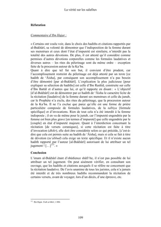 La vérité sur les salafites



Réfutation


Commentaire d’Ibn Hajar :

« Certains ont voulu voir, dans le choix des hadiths et citations rapportés par
al-Bukhârî, sa volonté de démontrer que l’indisposition de la femme durant
ses menstrues et ceux dont l’état d’impureté est similaire, n’interdit pas la
totalité des autres dévotions. De plus, il est attesté qu’il considère comme
permises d’autres dévotions corporelles comme les formules laudatives et
diverses autres – les rites du pèlerinage sont du même ordre – exception
faite de la procession autour de la Ka‘ba.
Quant à dire que tel fut son but, il convient d’être prudent, car
l’accomplissement restreint du pèlerinage est déjà attesté par un texte [ce
hadith de ‘Âisha], par conséquent son accomplissement n’a pas besoin
d’être démontré [par al-Bukhârî]. L’explication la plus judicieuse [pour
expliquer sa sélection de hadiths] est celle d’Ibn Rashîd, construite sur celle
d’Ibn Battâl et d’autres que lui, et qu’il rapporte en disant : « L’objectif
[d’al-Bukhârî] est de démontrer par ce hadith de ‘Âisha le caractère licite de
la récitation [laudative] de la femme durant ses menstrues et celle du junub,
car le Prophète n’a exclu, des rites du pèlerinage, que la procession autour
de la Ka‘ba. Il ne l’a exclue que parce qu’elle est une forme de prière
particulière composée de formules laudatives, de la talbiya [formule
spécifique] et d’invocations. Rien de tout cela n’a été interdit à la femme
indisposée ; il en va de même pour le junub, car l’impureté engendrée par la
femme est bien plus grave [en termes d’impureté] que celle engendrée par le
[couple] en état d’impureté majeure. Quant à l’interdiction concernant la
récitation [de versets coraniques], si cette récitation est faite à titre
d’invocation (dhikr), elle doit être considérée selon ce qui précède, [c’est-à-
dire que cela est permis suite au hadith de ‘Âisha], mais si cela se fait à titre
de dévotion (ta‘abbud) cela exige un texte spécifique. Et il n’existe aucun
hadith rapporté par l’auteur [al-Bukhârî] autorisant de lui attribuer un tel
jugement ! […]215. »

Conclusion
L’imam al-Bukhârî étant d’obédience shâfi‘îte, il n’est pas possible de lui
attribuer un tel jugement. On peut aisément vérifier, en consultant son
ouvrage, que les hadiths et citations auxquels il se réfère ne concernent que
la récitation laudative. De l’avis unanime de tous les juristes, cela n’a jamais
été interdit et de très nombreux hadiths recommandent la récitation de
certains versets, avant de voyager, lors d’un décès, d’une épreuve, etc.




215
      . Ibn Hajar. Fath al-Bârî, 1/486.




                                                     109
 